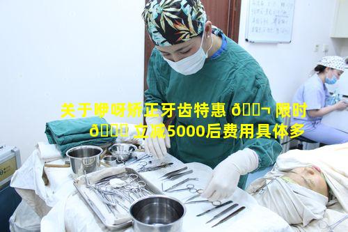 关于咿呀矫正牙齿特惠 🐬 限时 🐟 立减5000后费用具体多少呢